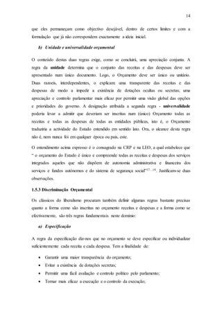 14
que eles permaneçam como objectivo desejável, dentro de certos limites e com a
formulação que já não correspondem exactamente a ideia inicial.
b) Unidade e universalidade orçamental
O conteúdo destas duas regras exige, como se concluirá, uma apreciação conjunta. A
regra da unidade determina que o conjunto das receitas e das despesas deve ser
apresentado num único documento. Logo, o Orçamento deve ser único ou unitário.
Duas razoeis, interdependentes, o explicam: uma transparente das receitas e das
despesas de modo a impedir a existência de dotações ocultas ou secretas; uma
apreciação e controlo parlamentar mais eficaz por permitir uma visão global das opções
e prioridades do governo. A designação atribuída a segunda regra - universalidade
poderia levar a admitir que deveriam ser inscritas num (único) Orçamento todas as
receitas e todas as despesas de todas as entidades públicas, isto é, o Orçamento
traduziria a actividade do Estado entendido em sentido lato. Ora, o alcance desta regra
não é, nem nunca foi em qualquer época ou pais, este.
O entendimento acima expresso é o consagrado na CRP e na LEO, a qual estabelece que
“ o orçamento do Estado é único e compreende todas as receitas e despesas dos serviços
integrados aqueles que não dispõem de autonomia administrativa e financeira dos
serviços e fundos autónomos e do sistema de segurança social”17…18. Justificam-se duas
observações.
1.5.3 Discriminação Orçamental
Os clássicos do liberalismo procuram também definir algumas regras bastante precisas
quanto a forma como são inscritas no orçamento receitas e despesas e a forma como se
efectivamente, são três regras fundamentais neste domínio:
a) Especificação
A regra da especificação diz-nos que no orçamento se deve especificar ou individualizar
suficientemente cada receita e cada despesa. Tem a finalidade de:
 Garantir uma maior transparência do orçamento;
 Evitar a existência de dotações secretas;
 Permitir uma fácil avaliação e controlo político pelo parlamento;
 Tornar mais eficaz a execução e o controlo da execução;
 