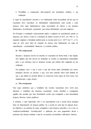 15
 Possibilitar a comparação inter-temporal das prioridades políticas e sua
realização.
A regra da especificação encontra o seu fundamento numa necessidade diz-nos que no
orçamento deve especificar ou individualizar suficientemente cada receita e cada
despesa. Esta regra fundamenta-se numa necessidade de clareza e nos próprios
fundamentos da instituição orçamental, que seriam defraudados sem esta exigência.
Em Portugal a constituição expressamente impõe a exigência de especificação quanto as
despesas, por forma a evitar-se a formação de fundos secretos (C.R.P., art. 108 ͦ, n ͦ 3),
enquanto exigência e formulada também para as receitas pela Lei n ͦ 64/77 (art 7 ͦ , n ͦ 1).
Aqui de vêm, para além do requisito da clareza, dois fundamentos da regra da
especificação: a racionalidade financeira e o controlo político.
b) Não compensação
Receitas e despesas devem ser inscritas no orçamento de forma bruta e não líquida.
Isto significa que não devem ser deduzidas as receitas as importâncias despendidas
para a sua cobrança, nem as despesas receitas que tenham sido originadas na sua
realização.
Em qualquer caso, o que é certo é que não foram ainda substituídas por outros
princípios diversos ou opostos, a que, com uma extensão talvez mais limitada do
que a que tinham no período liberal, se conservam como regras de bom senso, boa
administração e rigor técnico.
c) Não consignação
Esta regra estabelece que a totalidade das receitas orçamentais deve servir para
funcionar a totalidade das despesas orçamentais. Assim, interditar a consignação
significa não permitir que uma determinada receita seja consignada a uma determinada
despesa. Diversas razões justificam:
A primeira, e mais importante, têm a ver especialmente com a receita fiscal, principal
fonte de financiamento da despesa pública. Se a receita de cada tipo de imposta fosse,
por hipótese e na ausência de regra, consignada a uma despesa específica e só a esta, os
condições/contribuintes “reconheceriam” a aplicação dos seus pagamentos fiscais e
poderiam não desejar continuar a faze-lo na ausência de benefícios individuais directos.
 