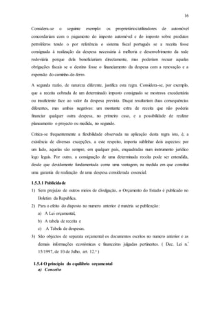 16
Considera-se o seguinte exemplo: os proprietários/utilizadores de automóvel
concordariam com o pagamento do imposto automóvel e do imposto sobre produtos
petrolíferos tendo o por referência o sistema fiscal português se a receita fosse
consignada à realização da despesa necessária à melhoria e desenvolvimento da rede
rodoviária porque dela beneficiariam directamente, mas poderiam recuar aquelas
obrigações fiscais se o destino fosse o financiamento da despesa com a renovação e a
expensão do caminho-de-ferro.
A segunda razão, de natureza diferente, justifica esta regra. Considera-se, por exemplo,
que a receita cobrada de um determinado imposto consignado se mostrava excedentária
ou insuficiente face ao valor da despesa prevista. Daqui resultariam duas consequências
diferentes, mas ambas negativas: um montante extra de receita que não poderia
financiar qualquer outra despesa, no primeiro caso, e a possibilidade de realizar
planeamento o projecto ou medida, no segundo.
Critica-se frequentemente a flexibilidade observada na aplicação desta regra isto, é, a
existência de diversas excepções, a este respeito, importa sublinhar dois aspectos: por
um lado, aquelas são sempre, em qualquer país, enquadradas num instrumento jurídico
logo legais. Por outro, a consignação de uma determinada receita pode ser entendida,
desde que devidamente fundamentada como uma vantagem, na medida em que constitui
uma garantia de realização de uma despesa considerada essencial.
1.5.3.1 Publicidade
1) Sem prejuízo de outros meios de divulgação, o Orçamento do Estado é publicado no
Boletim da Republica.
2) Para o efeito do disposto no numero anterior é matéria se publicação:
a) A Lei orçamental,
b) A tabela de receita e
c) A Tabela de despesas.
3) São objectos de separata orçamental os documentos escritos no numero anterior e as
demais informações económicas e financeiras julgadas pertinentes. ( Dec. Lei n.º
15/1997, de 10 de Julho, art. 12.o )
1.5.4 O princípio do equilíbrio orçamental
a) Conceito
 