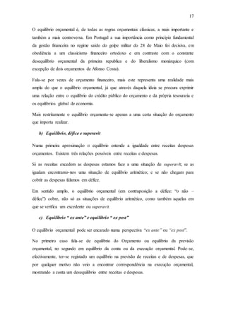 17
O equilíbrio orçamental é, de todas as regras orçamentais clássicas, a mais importante e
também a mais controversa. Em Portugal a sua importância como princípio fundamental
da gestão financeira no regime saído do golpe militar do 28 de Maio foi decisiva, em
obediência a um classicismo financeiro ortodoxo e em contraste com o constante
desequilíbrio orçamental da primeira republica e do liberalismo monárquico (com
excepção de dois orçamentos de Afonso Costa).
Fala-se por vezes de orçamento financeiro, mais este representa uma realidade mais
ampla do que o equilíbrio orçamental, já que através daquela ideia se procura exprimir
uma relação entre o equilíbrio do crédito público do orçamento e da própria tesouraria e
os equilíbrios global de economia.
Mais restritamente o equilíbrio orçamenta-se apenas a uma certa situação do orçamento
que importa realizar.
b) Equilíbrio, défice e superavit
Numa primeira aproximação o equilíbrio entende a igualdade entre receitas despesas
orçamentos. Existem três relações possíveis entre receitas e despesas.
Si as receitas excedem as despesas estamos face a uma situação de superavit; se as
igualam encontramo-nos uma situação de equilíbrio aritmético; e se não chegam para
cobrir as despesas falamos em défice.
Em sentido amplo, o equilíbrio orçamental (em contraposição a défice: “o não –
défice”) cobre, não só as situações de equilíbrio aritmético, como também aquelas em
que se verifica um excedente ou superavit.
c) Equilíbrio “ ex ante” e equilíbrio “ ex post”
O equilíbrio orçamental pode ser encarado numa perspectiva “ex ante” ou “ex post”.
No primeiro caso fala-se de equilíbrio do Orçamento ou equilíbrio da previsão
orçamental, no segundo em equilíbrio da conta ou da execução orçamental. Pode-se,
efectivamente, ter-se registado um equilíbrio na previsão de receitas e de despesas, que
por qualquer motivo não veio a encontrar correspondência na execução orçamental,
mostrando a conta um desequilíbrio entre receitas e despesas.
 