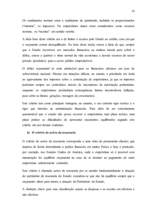 19
Os rendimentos normais eram o rendimento do património, incluindo os proporcionados
(“máxime”, os impostos). Os empréstimos nunca eram considerados como recursos
normais, ou “receitas” em sentido restrito.
A ideia base deste critério era a de limitar o recurso pelo Estado ao crédito, caso em que
o orçamento estaria desequilibrado. Na base desta noção estava a ideia de que, sempre
que o Estado recorresse aos mercados financeiros ou emitisse moeda para cobrir o
défice, estava a quebrar o ritmo normal da vida económica a desviar recursos do sector
privado (produtivo) para o sector público (improdutivo).
O défice orçamental só seria admissível para os financeiros clássicos em caso de
sobrevivência nacional. Mesmo em situações difíceis, no entanto a prioridade era dada
ao agravamento dos impostos sobre a contratação de empréstimos, já que os impostos
poderiam sempre ser controlados através de mecanismos da autorização parlamentar,
enquanto os empréstimos produziriam consequências futuras incontroláveis (inflação,
peso sobre as futuras gerações, travagem do crescimento).
Este critério tem como principais vantagens, no entanto, o seu extremo rigor teórico e o
rigor que introduz na administração financeira. Para além de ser extremamente
questionável que o estado não possa recorrer a empréstimos num plano teórico, num
plano prático as dificuldades de apresentar orçamentos equilibrados segundo este
critério são por demais evidentes.
b) O critério do activo da tesouraria
O critério do activo da tesouraria corresponde a uma visão do pensamento clássico, que
inspirou de forma determinante a prática financeira em muitos Países e hoje é praticado,
por exemplo, nos Estados Unidos de América, onde o empréstimo só é possível com
manutenção do equilíbrio orçamental no caso de se destinar ao pagamento de outro
empréstimo anteriormente contraído.
Este critério é chamado activo de tesouraria por se atender fundamentalmente à situação
do património de tesouraria do Estado: considera-se que não há equilíbrio sempre que o
orçamento altere para menos a situação do Património do Estado.
A distinção chave para esta classificação separa as despesas e as receitas em efectivas e
não efectivas.
 