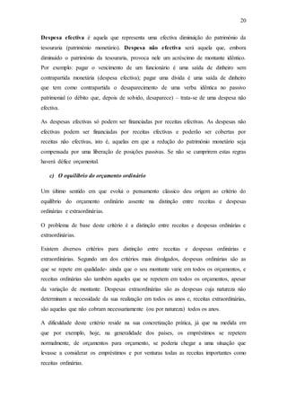 20
Despesa efectiva é aquela que representa uma efectiva diminuição do património da
tesouraria (património monetário). Despesa não efectiva será aquela que, embora
diminuído o património da tesouraria, provoca nele um acréscimo de montante idêntico.
Por exemplo: pagar o vencimento de um funcionário é uma saída de dinheiro sem
contrapartida monetária (despesa efectiva); pagar uma divida é uma saída de dinheiro
que tem como contrapartida o desaparecimento de uma verba idêntica no passivo
patrimonial (o débito que, depois de solvido, desaparece) – trata-se de uma despesa não
efectiva.
As despesas efectivas só podem ser financiadas por receitas efectivas. As despesas não
efectivas podem ser financiadas por receitas efectivas e poderão ser cobertas por
receitas não efectivas, isto é, aquelas em que a redução do património monetário seja
compensada por uma liberação de posições passivas. Se não se cumprirem estas regras
haverá défice orçamental.
c) O equilíbrio do orçamento ordinário
Um último sentido em que evolui o pensamento clássico deu origem ao critério do
equilíbrio do orçamento ordinário assente na distinção entre receitas e despesas
ordinárias e extraordinárias.
O problema de base deste critério é a distinção entre receitas e despesas ordinárias e
extraordinárias.
Existem diversos critérios para distinção entre receitas e despesas ordinárias e
extraordinárias. Segundo um dos critérios mais divulgados, despesas ordinárias são as
que se repete em qualidade- ainda que o seu montante varie em todos os orçamentos, e
receitas ordinárias são também aqueles que se repetem em todos os orçamentos, apesar
da variação de montante. Despesas extraordinárias são as despesas cuja natureza não
determinam a necessidade da sua realização em todos os anos e, receitas extraordinárias,
são aquelas que não cobram necessariamente (ou por natureza) todos os anos.
A dificuldade deste critério reside na sua concretização prática, já que na medida em
que por exemplo, hoje, na generalidade dos países, os empréstimos se repetem
normalmente, de orçamentos para orçamento, se poderia chegar a uma situação que
levasse a considerar os empréstimos e por venturas todas as receitas importantes como
receitas ordinárias.
 