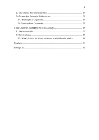 iii
2.3 Classificação funcional as despesas...................................................................... 23
2.4 Preparação e Aprovação do Orçamento................................................................ 23
2.4.1 Preparação do Orçamento............................................................................... 23
2.4.2 Aprovação do Orçamento ............................................................................... 25
3 DECLINIO DA INSTITUICAO ORCAMENTAL..................................................... 27
3.1 Desorçamentação .................................................................................................. 27
3.2 Parafiscalidade ...................................................................................................... 29
3.2.1 Condições do exercício da autonomia na administração pública ................... 30
Conclusão ....................................................................................................................... 31
Bibliografia ..................................................................................................................... 32
 