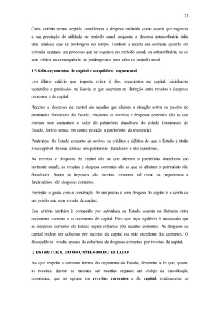 21
Outro critério menos seguido considerava a despesa ordinária como aquela que esgotava
a sua prestação de utilidade no período anual, enquanto a despesa extraordinária tinha
uma utilidade que se prolongava no tempo. Também a receita era ordinária quando era
cobrada segundo um processo que se esgotava no período anual, ou extraordinária, se os
seus efeitos ou consequência se prolongavam para além de período anual.
1.5.6 Os orçamentos de capital e o equilíbrio orçamental
Um último critério que importa referir é dos orçamentos de capital, inicialmente
teorizados e praticados na Suécia, e que assentam na distinção entre receitas e despesas
correntes e de capital.
Receitas e despesas de capital são aquelas que alteram a situação activa ou passiva do
património duradouro do Estado, enquanto as receitas e despesas correntes são as que
oneram nem aumentam o valor do património duradouro do estado (património do
Estado, Stricto senso, em contra posição a património da tesouraria).
Património do Estado conjunto de activos ou créditos e débitos de que o Estado é titular
é susceptível de uma divisão em património duradouro e não duradouro.
As receitas e despesas de capital são as que alteram o património duradouro (no
horizonte anual), as receitas e despesa correntes são as que só afectam o património não
duradouro. Assim os impostos são receitas correntes, tal como os pagamentos a
funcionários são despesas correntes.
Exemplo: o gasto com a construção de um prédio é uma despesa de capital e a venda de
um prédio cria uma receita de capital.
Este critério também é conhecido por actividade de Estado assenta na distinção entre
orçamento corrente e o orçamento de capital. Para que haja equilíbrio é necessário que
as despesas correntes do Estado sejam cobertas põe receitas correntes. As despesas de
capital podem ser cobertas por receitas de capital ou pelo excedente das correntes. O
desequilíbrio resulta apenas da cobertura de despesas correntes por receitas de capital.
2 ESTRUTURA DO ORÇAMENTO DO ESTADO
No que respeita a estrutura interna do orçamento do Estado, determina a lei que, quanto
as receitas, devem as mesmas ser inscritas segundo um código de classificação
económica, que as agrupa em receitas correntes e de capital; relativamente as
 