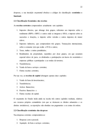 22
despesas, a sua inscrição orçamental obedece a códigos de classificação económica e
funcional.
2.1 Classificação Económica das receitas
As receitas correntes compreendem actualmente sete capítulos:
1. Impostos directos, que abrange dois grupos, referentes aos impostos sobre o
rendimento (IRPS e IRPC) e outros onde se integram a SISA, o imposto sobre as
sucessões e doações, o imposto sobre veículos e outros impostos de menor
relevo;
2. Impostos indirectos, que compreendem três grupos. Transacções internacionais,
sobre o consumo (em que avulta o IVA) e outros;
3. Taxas, multas e outras penalidades;
4. Rendimentos da propriedade, repartidos por doze grupos, em que assumem
especial relevo de juros, os dividendos e participações em lucros de sociedades e
empresas públicas e participadas e as rendas de terrenos;
5. Transferências;
6. Venda de bens e serviços correntes;
7. Outras receitas correntes.
Por sua vez, as receitas de capital abrangem apenas cinco capítulos:
1. Venda de bens de investimentos;
2. Transferências;
3. Activos financeiros;
4. Passivos financeiros e
5. Outras receitas de capital.
O orçamento do Estado inclui ainda na receita três outros capítulos residuais, relativos
aos recursos próprios comunitários (em que se destacam os direitos aduaneiros e os
direitos niveladores), as reposições não abatidas nos pagamentos e as contas de ordem.
2.2 Classificação económica das despesas
Nas despesas correntes compreendem-se:
1. Despesas com o pessoal;
2. Aquisição de bens e serviços correntes;
 