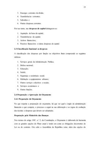 23
3. Encargos correntes da divida;
4. Transferências correntes;
5. Subsídios e
6. Outras despesas correntes.
Por seu turno, nas despesas de capital distinguem-se:
1. Aquisição de bens de capital;
2. Transferências de capital;
3. Activos financeiros;
4. Passivos financeiros e outras despesas de capital.
2.3 Classificação funcional as despesas
A classificação das despesas por função ou objectivos finais compreende as seguintes
rubricas:
1. Serviços gerais da Administração Publica;
2. Defesa nacional;
3. Educação;
4. Saúde;
5. Segurança e assistência social;
6. Habitação e equipamentos urbanos;
7. Outros serviços colectivos e sociais;
8. Serviços económicos e
9. Outras funções.
2.4 Preparação e Aprovação do Orçamento
2.4.1 Preparação do Orçamento
No que respeita a preparação do orçamento, há que ver qual o órgão da administração
financeira a que compete, o processo a seguir na sua elaboração e as regras de avaliação
das receitas e despesas que devem ser adoptadas.
Preparação pelo Ministério das finanças
Nos termos do artigo 108o, n.º 2, da Constituição, o Orçamento é elaborado de harmonia
com as grandes opções do Plano anual e tendo em conta as obrigações decorrentes de
Lei ou de contrato. Ora cabe a Assembleia da Republica votar, alem das opções do
 