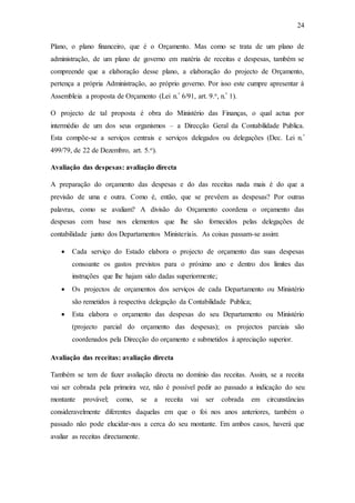 24
Plano, o plano financeiro, que é o Orçamento. Mas como se trata de um plano de
administração, de um plano de governo em matéria de receitas e despesas, também se
compreende que a elaboração desse plano, a elaboração do projecto de Orçamento,
pertença a própria Administração, ao próprio governo. Por isso este cumpre apresentar à
Assembleia a proposta de Orçamento (Lei n.º 6/91, art. 9.o, n.º 1).
O projecto de tal proposta é obra do Ministério das Finanças, o qual actua por
intermédio de um dos seus organismos – a Direcção Geral da Contabilidade Publica.
Esta compõe-se a serviços centrais e serviços delegados ou delegações (Dec. Lei n.º
499/79, de 22 de Dezembro, art. 5.o).
Avaliação das despesas: avaliação directa
A preparação do orçamento das despesas e do das receitas nada mais é do que a
previsão de uma e outra. Como é, então, que se prevêem as despesas? Por outras
palavras, como se avaliam? A divisão do Orçamento coordena o orçamento das
despesas com base nos elementos que lhe são fornecidos pelas delegações de
contabilidade junto dos Departamentos Ministeriais. As coisas passam-se assim:
 Cada serviço do Estado elabora o projecto de orçamento das suas despesas
consoante os gastos previstos para o próximo ano e dentro dos limites das
instruções que lhe hajam sido dadas superiormente;
 Os projectos de orçamentos dos serviços de cada Departamento ou Ministério
são remetidos à respectiva delegação da Contabilidade Publica;
 Esta elabora o orçamento das despesas do seu Departamento ou Ministério
(projecto parcial do orçamento das despesas); os projectos parciais são
coordenados pela Direcção do orçamento e submetidos à apreciação superior.
Avaliação das receitas: avaliação directa
Também se tem de fazer avaliação directa no domínio das receitas. Assim, se a receita
vai ser cobrada pela primeira vez, não é possível pedir ao passado a indicação do seu
montante provável; como, se a receita vai ser cobrada em circunstâncias
consideravelmente diferentes daquelas em que o foi nos anos anteriores, também o
passado não pode elucidar-nos a cerca do seu montante. Em ambos casos, haverá que
avaliar as receitas directamente.
 
