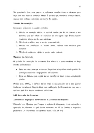 25
Na generalidade dos casos, porem, as cobranças passadas fornecem elementos para
orçar com base nelas as cobranças futuras. É por isso que, em vez de avaliação directa,
se pode fazer avaliação automática da maioria das receitas.
Métodos das correcções
Em resumo, aplicam-se os seguintes métodos:
1. Método da avaliação directa, as receitais fixadas por lei ou contrato e aos
impostos, que por virtude de alterações do seu regime legal devam produzir
rendimento diverso do dos anos anteriores;
2. Método do penúltimo ano, às receitas pouco variáveis;
3. Método das correcções, às receitas pouco variáveis com tendência para
aumentar;
4. Método do rendimento médio, às receitas muito variáveis.
O período da elaboração
O período da elaboração do orçamento deve obedecer a duas condições em larga
medidas contraditórias:
 Deve ser curto, para que o momento da previsão se aproxime o mais possível da
cobrança das receitas e do pagamento das despesas;
 Deve ser dilatado, para permitir que as previsões se façam o mais acuradamente
possível.
Decreto-lei n.º 155/92, os serviços devem enviar os seus projectos ate à data que for
fixada nas instruções da Direcção Geral para a elaboração do Orçamento de cada ano, a
qual data pode ficar à quem ou alem de 30 de Junho.
2.4.2 Aprovação do Orçamento
Apresentação da proposta de Orçamento à Assembleia da Republica
Elaborado pelo Ministério das Finanças o projecto de Orçamento, é este submetido à
aprovação do Governo, o qual devera apresentar ate 15 de Outubro a respectiva
proposta de Lei à Assembleia da Republica (Lei n.º 6/91, art. 9.o).
 