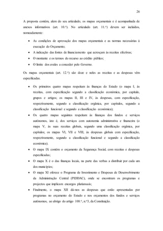 26
A proposta contém, alem do seu articulado, os mapas orçamentais e é acompanhada de
anexos informativos (art. 10.o). No articulado (art. 11.o) devem ser incluídos,
nomeadamente:
 As condições de aprovação dos mapas orçamentais e as normas necessárias à
execução do Orçamento;
 A indicação das fontes de financiamento que acresçam às receitas efectivas;
 O montante e os termos do recurso ao crédito público;
 O limite dos avales a conceder pelo Governo.
Os mapas orçamentais (art. 12.o) são doze e neles as receitas e as despesas vêm
especificadas.
 Os primeiros quatro mapas respeitam às finanças do Estado (o mapa I, às
receitas, com especificação segundo a classificação económica, por capitulo,
grupos e artigos; os mapas II, III e IV, às despesas, com especificação,
respectivamente, segundo a classificação orgânica, por capítulos, segundo a
classificação funcional e segundo a classificação económica);
 Os quatro mapas seguintes respeitam às finanças dos fundos e serviços
autónomos, isto é, dos serviços com autonomia administrativa e financeira (o
mapa V, às suas receitas globais, segundo uma classificação orgânica, por
capítulos; os mapas VI, VII e VIII, às despesas globais com especificação,
respectivamente, segundo a classificação funcional e segundo a classificação
económica).
 O mapa IX contém o orçamento da Segurança Social, com receitas e despesas
especificadas;
 O mapa X é o das finanças locais, na parte das verbas a distribuir por cada um
dos municípios;
 O mapa XI oferece o Programa de Investimento e Despesas de Desenvolvimento
da Administração Central (PIDDAC), onde se encontram os programas e
projectos que implicam encargos plurianuais;
 Finalmente, o mapa XII dá-nos as despesas que estão apresentadas por
programas no orçamento do Estado e nos orçamentos dos fundos e serviços
autónomos, ao abrigo do artigo 108.o, n.o3, da Constituição.
 