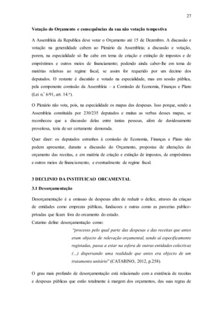 27
Votação do Orçamento e consequências da sua não votação tempestiva
A Assembleia da Republica deve votar o Orçamento até 15 de Dezembro. A discussão e
votação na generalidade cabem ao Plenário da Assembleia; a discussão e votação,
porem, na especialidade só lhe cabe em tema de criação e extinção de impostos e de
empréstimos e outros meios de financiamento; podendo ainda caber-lhe em tema de
matérias relativas ao regime fiscal, se assim for requerido por um decimo dos
deputados. O restante é discutido e votado na especialidade, mas em sessão pública,
pela componente comissão da Assembleia – a Comissão de Economia, Finanças e Plano
(Lei n.º 6/91, art. 14.o).
O Plenário não vota, pois, na especialidade os mapas das despesas. Isso porque, sendo a
Assembleia constituída por 230/235 deputados e muitas as verbas desses mapas, se
reconheceu que a discussão delas entre tantas pessoas, além de duvidosamente
proveitosa, teria de ser certamente demorada.
Quer dizer: os deputados estranhos à comissão de Economia, Finanças e Plano não
podem apresentar, durante a discussão do Orçamento, propostas de alterações do
orçamento das receitas, e em matéria de criação e extinção de impostos, de empréstimos
e outros meios de financiamento, e eventualmente de regime fiscal.
3 DECLINIO DA INSTITUICAO ORCAMENTAL
3.1 Desorçamentação
Desorçamentação é a omissao de despesas afim de reduzir o defice, atraves da criaçao
de entidades como emprezas públicas, fundacoes e outras como as parcerias publico-
privadas que ficam fora do orcamento do estado.
Catarino define desorçamentação como:
“processo pelo qual parte das despesas e das receitas que antes
eram objecto de relevação orçamental, sendo aí especificamente
registadas, passa a estar na esfera de outras entidades colectivas
(…) dispersando uma realidade que antes era objecto de um
tratamento unitário” (CATARINO, 2012, p.258).
O grau mais profundo de desorçamentação está relacionado com a existência de receitas
e despesas públicas que estão totalmente à margem dos orçamentos, das suas regras de
 
