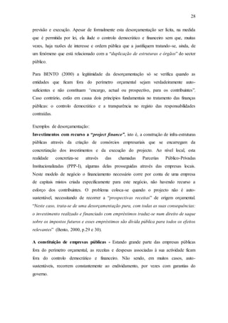 28
previsão e execução. Apesar de formalmente esta desorçamentação ser lícita, na medida
que é permitida por lei, ela ilude o controlo democrático e financeiro sem que, muitas
vezes, haja razões de interesse e ordem pública que a justifiquem tratando-se, ainda, de
um fenómeno que está relacionado com a “duplicação de estruturas e órgãos” do sector
público.
Para BENTO (2000) a legitimidade da desorçamentação só se verifica quando as
entidades que ficam fora do perímetro orçamental sejam verdadeiramente auto-
suficientes e não constituam “encargo, actual ou prospectivo, para os contribuintes”.
Caso contrário, estão em causa dois princípios fundamentais no tratamento das finanças
públicas: o controlo democrático e a transparência no registo das responsabilidades
contraídas.
Exemplos de desorçamentação:
Investimentos com recurso a “project finance”, isto é, a construção de infra-estruturas
públicas através da criação de consórcios empresariais que se encarregam da
concretização dos investimentos e da execução do projecto. Ao nível local, esta
realidade concretiza-se através das chamadas Parcerias Público-Privadas
Institucionalizadas (PPP-I), algumas delas prosseguidas através das empresas locais.
Neste modelo de negócio o financiamento necessário corre por conta de uma empresa
de capitais mistos criada especificamente para este negócio, não havendo recurso a
esforço dos contribuintes. O problema coloca-se quando o projecto não é auto-
sustentável, necessitando de recorrer a “prospectivas receitas” de origem orçamental.
“Neste caso, trata-se de uma desorçamentação pura, com todas as suas consequências:
o investimento realizado e financiado com empréstimos traduz-se num direito de saque
sobre os impostos futuros e esses empréstimos são dívida pública para todos os efeitos
relevantes” (Bento, 2000, p.29 e 30).
A constituição de empresas públicas - Estando grande parte das empresas públicas
fora do perímetro orçamental, as receitas e despesas associadas à sua actividade ficam
fora do controlo democrático e financeiro. Não sendo, em muitos casos, auto-
sustentáveis, recorrem constantemente ao endividamento, por vezes com garantias do
governo.
 