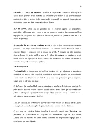 29
Garantias e “cartas de conforto” relativas a empréstimos contraídos pelas agências
locais. Estas garantias estão excluídas do orçamento pois tratam-se de responsabilidades
contingentes, isto é, apenas terão repercussão orçamental em caso de incumprimento.
No entanto, existe um risco de compromissos futuros.
BENTO (2000), refere que as garantias não se confinam apenas aos empréstimos
contraídos, sublinhando que, muitas vezes, os governos garantem às empresas públicas
o pagamento das perdas que resultarem das diferenças entre os preços de mercado e os
custos de produção.
A aplicação das receitas de venda de activos - estes activos ou representam impostos
passados – se pagos com receitas cobradas – ou criaram direitos de saque sobre os
impostos futuros – se pagos com a emissão de dívida. A solução que não alteraria a
situação líquida do sector público seria a de utilizar integralmente as receitas da venda
desses activos na aquisição de novos activos, na amortização de dívidas ou mesmo no
aumento de capital das empresas públicas.
3.2 Parafiscalidade
Parafiscalidade - pagamentos obrigatórios instuidos por lei, afectados a organismos
autónomos do Estado com objectivos económicos ou sociais que não são contabilizados
como receitas do Orçamento do Estado (é o caso das quotizaçoes para a segurança
social, taxa de televisão ou rádio).
O fenômeno da parafiscalidade nasceu associado à exigência de inúmeras contribuições
pêlos Estado Fascista italiano e Estado Social francês, de tal forma que os doutrinadores
pátrios e alienígenas' equivocadamente compreendem que essas exações tenham nascido
sob o influxo desse momento histórico.
Mas, em verdade, as contribuições especiais nasceram no seio do Estado Liberal, como
conseqüência da fundamentação do poder de tributar em uma relação de troca.
Ocorre que os estreitos limites traçados à atividade estatal pelo liberalismo não
permitiram o fortalecimento da exigência de contribuições especiais pelo Estado
Liberal, que as instituiu de forma tímida, deixando de proporcionar espaço para o
crescimento de sua exigência.
 