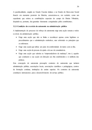30
A parafiscalidade, surgida no Estado Fascista italiano e no Estado do Bem-estar Social
francês em momento posterior da História, caracterizou-se, em verdade, como um
expediente que retirou as contribuições especiais do campo do Direito Tributário,
despindo-as, portanto, das garantias duramente conquistadas pêlos contribuintes.
3.2.1 Condições do exercício da autonomia na administração pública
A implementação do processo de reforço da autonomia exige uma acção sensata a todos
os níveis da administração pública.
 Exige uma acção que não se limita a reconhecer apenas como legítimos os
procedimentos que a administração estabelece, mas sobretudo os princípios que
os enformam.
 Exige uma acção que utiliza um juízo de conformidade de meios com os fins.
 Exige uma acção de procura de ajuda e de uso de consultadoria.
 Exige uma acção que valoriza os “empreendedores de mudança”, isto é, aqueles
que conduzem a sua acção em direcção aos fins estabelecidos e à melhoria das
práticas.
Esta concepção de autonomia pressupõe contratos de autonomia que incluem
administração pública, associações locais, associações científicas e pedagógicas, centros
de formação contínua, instituições de ensino superior. Os contratos de autonomia
constituem instrumentos para o desenvolvimento do serviço público.
 