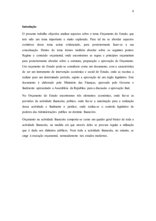 4
Introdução
O presente trabalho objectiva analisar aspectos sobre o tema: Orçamento do Estado, que
tem sido um tema importante e muito explorado. Para tal ira se abordar aspectos
evolutivos desse tema acima evidenciado, para posteriormente fazer-se a sua
conceituação. Dentro do tema iremos também abordar sobre os seguintes pontos:
Regime e conteúdo orçamental, onde encontramos as regras e princípios orçamentais
para posteriormente abordar sobre a estrutura, preparação e aprovação do Orçamento.
Um orçamento do Estado pode-se considerar como um documento, com a característica
de ser um instrumento de intervenção económica e social do Estado, onde as receitas a
realizar para um determinado período, sujeito a aprovação de um órgão legislativo. Este
documento é elaborado pelo Ministério das Finanças, aprovado pelo Governo e
finalmente apresentado a Assembleia da Republica para a discussão e aprovação final.
No Orçamento do Estado encontramos três elementos: económico, onde faz-se as
previsões da actividade financeira; político, onde faz-se a autorização para a realização
dessa actividade e finalmente o jurídico, onde realiza-se o controlo legislativo de
poderes das Administrações publica no domínio financeiro.
Orçamento na actividade financeira comporta-se como um quadro geral básico de toda a
actividade financeira, na medida em que através deles se procura regular a utilização
que é dada aos dinheiros públicos. Nem toda a actividade financeira, no entanto, se
cinge á execução orçamental, nomeadamente nos estados modernos.
 