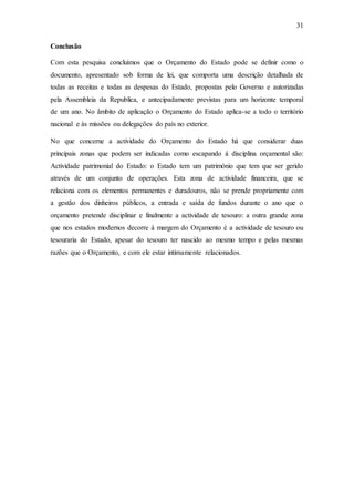 31
Conclusão
Com esta pesquisa concluímos que o Orçamento do Estado pode se definir como o
documento, apresentado sob forma de lei, que comporta uma descrição detalhada de
todas as receitas e todas as despesas do Estado, propostas pelo Governo e autorizadas
pela Assembleia da Republica, e antecipadamente previstas para um horizonte temporal
de um ano. No âmbito de aplicação o Orçamento do Estado aplica-se a todo o território
nacional e às missões ou delegações do país no exterior.
No que concerne a actividade do Orçamento do Estado há que considerar duas
principais zonas que podem ser indicadas como escapando á disciplina orçamental são:
Actividade patrimonial do Estado: o Estado tem um património que tem que ser gerido
através de um conjunto de operações. Esta zona de actividade financeira, que se
relaciona com os elementos permanentes e duradouros, não se prende propriamente com
a gestão dos dinheiros públicos, a entrada e saída de fundos durante o ano que o
orçamento pretende disciplinar e finalmente a actividade de tesouro: a outra grande zona
que nos estados modernos decorre á margem do Orçamento é a actividade de tesouro ou
tesouraria do Estado, apesar do tesouro ter nascido ao mesmo tempo e pelas mesmas
razões que o Orçamento, e com ele estar intimamente relacionados.
 