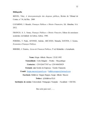 32
Bibliografia
BENTO, Vítor, A desorçamentação das despesas públicas, Revista do Tribunal de
Contas, n.º 34, Jul./Dez. 2000
CATARINO, J. Ricardo, Finanças Públicas e Direito Financeiro, Ed. Almedina, S.A.
2012.
FRANCO, A. L. Sousa, Finanças Publicas e Direito Finaceiro, Edicao da associacao
academica da fculdade de Lisboa, Lisboa, 1980.
PEREIRA, T. Paulo, AFONSO, António, ARCANJO, Manuela, SANTOS, J. Gomes,
Economia e Finanças Publicas.
RIBEIRO, J. Teixeira, Licoes de Financas Publicas, 5a ed, Refundida e Actualizada.
Nome: Sérgio Alfredo Macore / 22.02.1992
Naturalidade: Cabo Delgado – Pemba – Moçambique
Contactos: +258 826677547 ou +258 846458829
Formado em: Gestão de Empresas / Gestão Financeira
E-mail: Sergio.macore@gmail.com / helldriverrapper@hotmail.com
Facebook: Helldriver Rapper Rapper, Sergio Alfredo Macore
Twitter: @HelldriverTLG
Instituição de ensino: Universidade Pedagogica Nampula – Faculdade = ESCOG.
Boa sorte para você…….
 