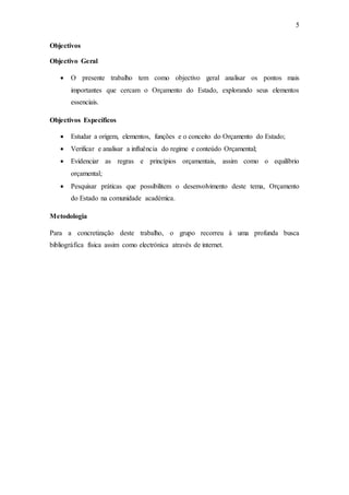 5
Objectivos
Objectivo Geral
 O presente trabalho tem como objectivo geral analisar os pontos mais
importantes que cercam o Orçamento do Estado, explorando seus elementos
essenciais.
Objectivos Específicos
 Estudar a origem, elementos, funções e o conceito do Orçamento do Estado;
 Verificar e analisar a influência do regime e conteúdo Orçamental;
 Evidenciar as regras e princípios orçamentais, assim como o equilíbrio
orçamental;
 Pesquisar práticas que possibilitem o desenvolvimento deste tema, Orçamento
do Estado na comunidade académica.
Metodologia
Para a concretização deste trabalho, o grupo recorreu à uma profunda busca
bibliográfica física assim como electrónica através de internet.
 