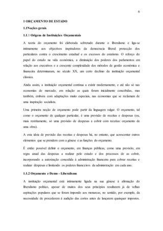6
1 ORÇAMENTO DE ESTADO
1.1Noções gerais
1.1.1 Origens de Instituições Orçamentais
A teoria do orçamento foi elaborada sobretudo durante o liberalismo e liga-se
intimamente aos objectivos inspiradores da democracia liberal: protecção dos
particulares contra o crescimento estadual e os excessos do estatismo. O reforço do
papel do estado na vida económica, a diminuição dos poderes dos parlamentos em
relação aos executivos e a crescente complexidade dos métodos de gestão económica e
financeira determinaram, no século XX, um certo declínio da instituição orçamental
clássica.
Ainda assim, a instituição orçamental contínua a existir modernamente, e até não só nas
economias de mercado, em relação as quais foram inicialmente concebidas, mas
também, embora com adaptações muito especiais, nas economias que se reclamam de
uma inspiração socialista.
Uma primeira noção de orçamento pode partir da linguagem vulgar. O orçamento, tal
como o orçamento de qualquer particular, é uma previsão de receitas e despesas (ou,
mais restritamente, só uma previsão de despesas a cobrir com receitas: orçamento de
uma obra).
A esta ideia de previsão das receitas e despesas há, no entanto, que acrescentar outros
elementos que se prendem com a génese e as funções do orçamento.
É então possível definir o orçamento, em finanças públicas, como uma previsão, em
regra anual das despesas a realizar pelo estado e dos processos de as cobrir,
incorporando a autorização concedida á administração financeira para cobrar receitas e
realizar despesas e limitando os poderes financeiros da administração em cada ano.
1.1.2 Orçamento e Demo - Liberalismo
A instituição orçamental está intimamente ligada na sua génese à afirmação do
liberalismo político, apesar de muitos dos seus princípios resultarem já de velhas
aspirações populares que se foram impondo aos monarcas, no sentido, por exemplo, da
necessidade de procederem á audição das cortes antes de lançarem quaisquer impostos.
 
