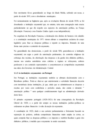 7
Este movimento foi-se generalizando ao longo da Idade Média, sofrendo um recuo, a
partir do século XVI, com o absolutismo monárquico.
Foi nomeadamente na Inglaterra que, após as revoluções liberais do século XVII, se foi
desenhando a instituição orçamental que, no entanto, teria uma consagração mais exacta
particularmente no que diz respeito aos aspectos da autorização política, na França
(Revolução Francesa) e nos Estados Unidos (após a sua independência).
Na sequência da Revolução Francesa, a declaração dos direitos do homem e do cidadão
e a constituição monárquica de 1971 vieram afirmar a competência exclusiva do corpo
legislativo para fixar as despesas públicas e repartir os impostos, firmando de uma
forma mais precisa o conteúdo do orçamento.
Na generalidade das democracias, a partir do século XIX, generalizou-se a instituição
orçamental, em regra a partir da autorização parlamentar, de controlos religiosos da
cobrança das receitas, da efectivação das despesas e da gestão dos dinheiros públicos,
mesmo nos estados autoritários estes critérios e regimes se reforçaram, embora
perdessem o seu conteúdo representativo e concentrassem as competências orçamentais
nas mãos dos Governos da Administração Central.
1.1.3 As instituições orçamentais em Portugal
Em Portugal, as instituições orçamentais também se afirmam decisivamente com o
liberalismo político. Pode-se dizer-se que anteriormente a actividade financeira decorria
com inexistência destas instituições, já que, ainda que se administrassem as despesas e
receitas por vezes com conferência e períodos anuais, não existia o elemento ‟
autorização política ˮ nem qualquer condicionamento legal na administração derivado
deste facto.
O primeiro orçamento português (1820-1821) foi uma consequência da Revolução
Liberal de 1820; e a partir dai sempre as nossas instituições jurídico-políticas se
ordenaram no plano financeiro à volta da noção do orçamento.
A constituição de 1822, dado o seu carácter parlamentarista e fortemente baseado na
separação de poderes, atribuiu competências financeiras muito amplas às cortes, as
quais competia fixar as despesas públicas e os impostos e também fiscalizar o gasto dos
dinheiros públicos, à medida que o orçamento ia sendo executado.
 