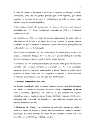 8
A partir dai, durante o liberalismo, o orçamento é concebido em Portugal, na técnica
constitucional, como um acto jurídico praticado pelo poder legislativo, que autoriza
anualmente a cobrança de impostos (e tendencialmente de todas as outras receitas
públicas) e que fixa as despesas públicas.
A este núcleo essencial vão corresponder, de resto, as disposições das sucessivas
constituições até 1933 (Carta Constitucional, constituição de 1838 e a Constituição
Republicana de 1911).
Na constituição de 1933, em virtude da natureza antiparlamentar do regime saído do
golpe militar de 28 de Maio e do esforço dos poderes legislativos do governo, afirma-se
o princípio de que o orçamento é elaborado e posto em execução pelo governo em
conformidade com a Lei de Autorização.
Nesta técnica da constituição de 1933, havia uma lei da autorização das receitas e das
despesas, comummente designada por ‟ Lei de Meios”, que era voltada pela Assembleia
Nacional e autorizava o governo a cobrar receitas e pagar despesas.
A constituição de 1976 estabeleceu um regime que de certa forma, pode ser considerado
intermédio entre o regime autoritário da constituição de 1933 e as constituições
portuguesas anteriores, que eram parlamentaristas e liberais. Manteve-se a cisão entre o
orçamento em sentido restrito, que é da competência do governo, e a lei da Assembleia
da Republica que condiciona a sua elaboração (Lei do Orçamento).
1.2 Definição do Orçamento do Estado
Na literatura especializada, todos os autores procuram expressar numa ideia abrangente
mas sintética o conceito de orçamento. Poder-se-á definir o Orçamento do Estado
como o documento, apresentado sob forma de lei, que comporta uma descrição
detalhada de todas as receitas e todas as despesas do Estado, propostas pelo Governo e
autorizadas pela Assembleia da Republica, e antecipadamente previstas para um
horizonte temporal de um ano.
O Orçamento do Estado é um documento no qual estão previstas as receitas a
arrecadar e fixadas as despesas a efectuar num determinado ano económico, visando a
prossecução da política financeira do Estado. O ano económico coincide com o ano
civil. (Dec. Lei n.º 15/1997, de 10 de Julho, art. 2.o).
 