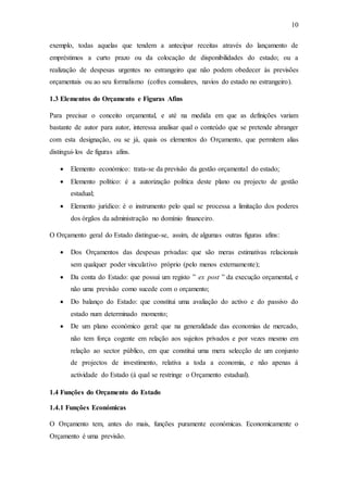 10
exemplo, todas aquelas que tendem a antecipar receitas através do lançamento de
empréstimos a curto prazo ou da colocação de disponibilidades do estado; ou a
realização de despesas urgentes no estrangeiro que não podem obedecer às previsões
orçamentais ou ao seu formalismo (cofres consulares, navios do estado no estrangeiro).
1.3 Elementos do Orçamento e Figuras Afins
Para precisar o conceito orçamental, e até na medida em que as definições variam
bastante de autor para autor, interessa analisar qual o conteúdo que se pretende abranger
com esta designação, ou se já, quais os elementos do Orçamento, que permitem alias
distingui-los de figuras afins.
 Elemento económico: trata-se da previsão da gestão orçamental do estado;
 Elemento político: é a autorização política deste plano ou projecto de gestão
estadual;
 Elemento jurídico: é o instrumento pelo qual se processa a limitação dos poderes
dos órgãos da administração no domínio financeiro.
O Orçamento geral do Estado distingue-se, assim, de algumas outras figuras afins:
 Dos Orçamentos das despesas privadas: que são meras estimativas relacionais
sem qualquer poder vinculativo próprio (pelo menos externamente);
 Da conta do Estado: que possui um registo ‟ ex post ” da execução orçamental, e
não uma previsão como sucede com o orçamento;
 Do balanço do Estado: que constitui uma avaliação do activo e do passivo do
estado num determinado momento;
 De um plano económico geral: que na generalidade das economias de mercado,
não tem força cogente em relação aos sujeitos privados e por vezes mesmo em
relação ao sector público, em que constitui uma mera selecção de um conjunto
de projectos de investimento, relativa a toda a economia, e não apenas á
actividade do Estado (á qual se restringe o Orçamento estadual).
1.4 Funções do Orçamento do Estado
1.4.1 Funções Económicas
O Orçamento tem, antes do mais, funções puramente económicas. Economicamente o
Orçamento é uma previsão.
 