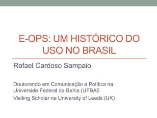 E-OPS: UM HISTÓRICO DO
      USO NO BRASIL
Rafael Cardoso Sampaio

Doutorando em Comunicação e Política na
Universide Federal da Bahia (UFBA0
Visiting Scholar na University of Leeds (UK)
 