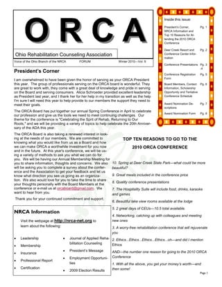 ORCA
                                                                                                   Inside this issue:

                                                                                                   President’s Corner,        Pg. 1
                                                                                                   NRCA Information and
                                                                                                   Top 10 Reasons for At-
                                                                                                   tending the 2010 ORCA
                                                                                                   Conference

                                                                                                   Deer Creek Resort and      Pg. 2
Ohio Rehabilitation Counseling Association                                                         Conference Center Infor-
                                                                                                   mation
Voice of the Ohio Branch of the NRCA         FORUM                   Winter 2010—Vol. 9
                                                                                                   Conference Presentations Pg. 3
                                                                                                                            -4
President’s Corner
                                                                                                   Conference Registration    Pg. 5
                                                                                                   Form
I am overwhelmed to have been given the honor of serving as your ORCA President
this year. The group of professionals serving on the ORCA board is wonderful. They                 Board Members, Contact Pg. 6
are great to work with, they come with a great deal of knowledge and pride in serving              Information, Scholarship
on the Board and serving consumers. Alicia Schroeder provided excellent leadership                 Opportunity and Tentative
as President last year, and I thank her for her help in my transition as well as the help          Conference Schedule
I'm sure I will need this year to help provide to our members the support they need to
meet their goals.                                                                                  Award Nomination De-       Pg. 7
                                                                                                   scriptions
The ORCA Board has put together our annual Spring Conference in April to celebrate
                                                                                                   Award Nomination Form      Pg. 8
our profession and give us the tools we need to meet continuing challenges. Our
theme for the conference is "Celebrating the Sprit of Rehab, Returning to Our
Roots," and we will be providing a variety of topics to help celebrate the 20th Anniver-
sary of the ADA this year.
The ORCA Board is also taking a renewed interest in look-
ing at the needs of our members. We are committed to                    TOP TEN REASONS TO GO TO THE
knowing what you would like from us as a Board and how
we can make ORCA a worthwhile investment for you now                          2010 ORCA CONFERENCE
and in the future. At this year's conference, we will be us-
ing a variety of methods to ask you what we can do for
you. We will be having our Annual Membership Meeting for
you to share information, thoughts and concerns. We also         10. Spring at Deer Creek State Park—what could be more
will be asking you to complete a survey about the confer-        beautiful?
ence and the Association to get your feedback and let us
know what direction you see us going as an organiza-             9. Great meals included in the conference price
tion. We also would love for you to take the time to share
                                                                 8. Quality conference presentations
your thoughts personally with the Board Members at the
conference or e-mail us at orcaboard@gmail.com. We               7. The Hospitality Suite will include food, drinks, karaoke
want to hear from you.                                           and games
Thank you for your continued commitment and support.
                                                                 6. Beautiful lake view rooms available at the lodge
                                                                 5. 2 great days of CEUs—10.5 total available.
NRCA Information
                                                                 4. Networking, catching up with colleagues and meeting
    Visit the webpage at http://nrca-net.org to                  new ones
    learn about the following:                                   3. A worry-free rehabilitation conference that will rejuvenate
                                                                 you
•   Leadership                    •    Journal of Applied Reha- 2. Ethics...Ethics...Ethics...Ethics...oh—and did I mention
                                       bilitation Counseling    Ethics
•   Membership
                                  •    President’s Message       AND—the number one reason for going to the 2010 ORCA
•   Insurance
                                  •    Employment Opportuni-     Conference
•   Professional Report
                                       ties                      1. With all the above, you get your money’s worth—and
•   Certification                                                then some!
                                  •    2009 Election Results
                                                                                                                              Page 1
 
