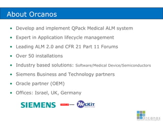 About OrcanosDevelop and implement QPack Medical ALM systemExpert in Application lifecycle managementLeading ALM 2.0 and CFR 21 Part 11 Forums Over 50 installationsIndustry based solutions: Software/Medical Device/SemiconductorsSiemens Business and Technology partnersOracle partner (OEM)Offices: Israel, UK, Germany