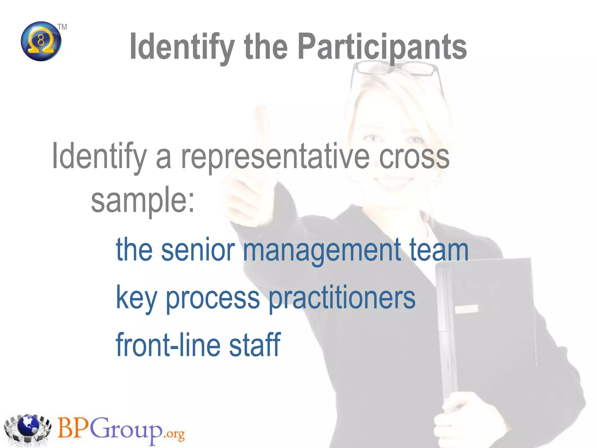 TM


      Identify the Participants

Identify a representative cross
   sample:
     the senior management team
     key process practitioners
     front-line staff
 
