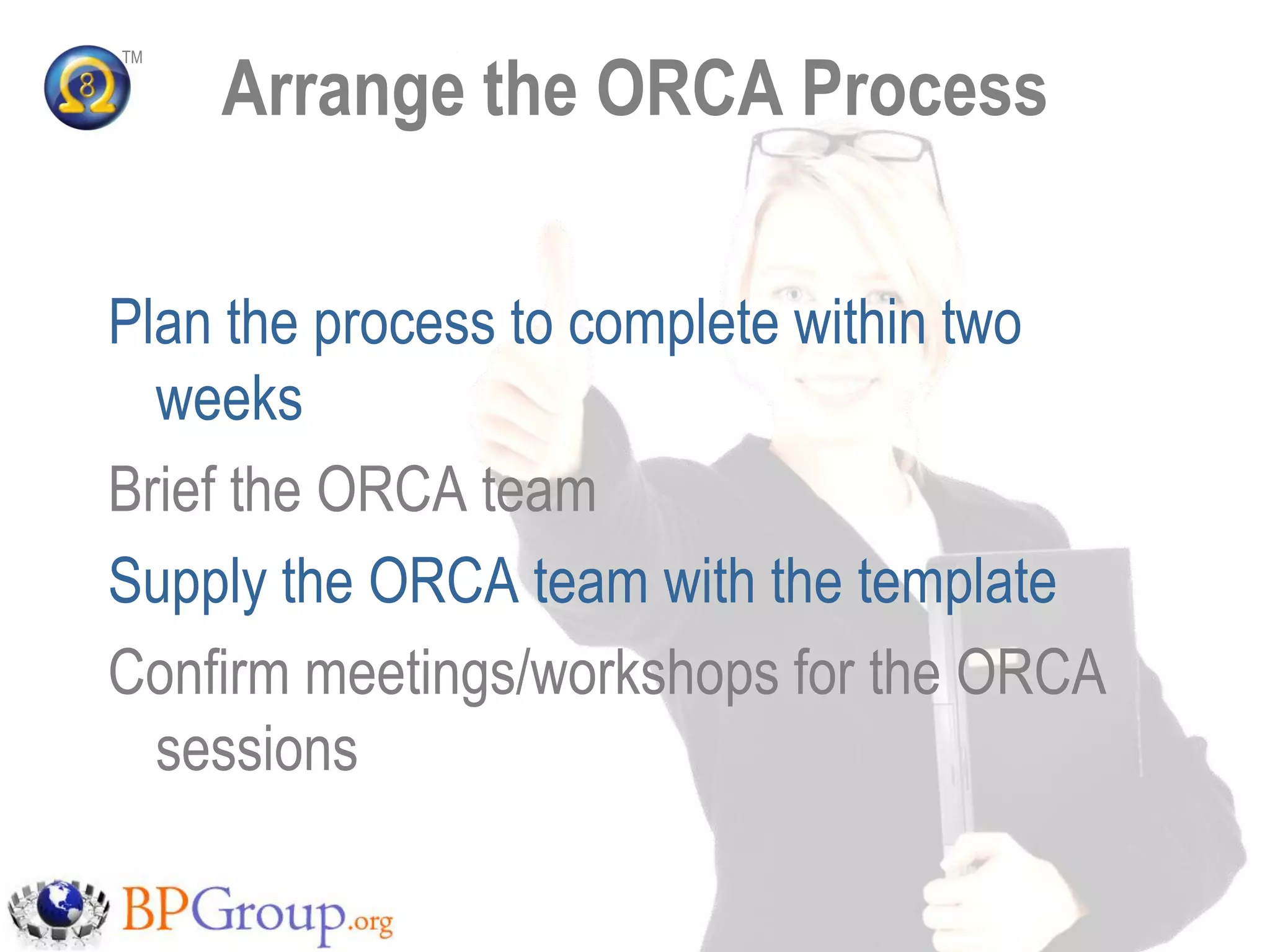 Arrange the ORCA Process
TM




Plan the process to complete within two
  weeks
Brief the ORCA team
Supply the ORCA team with the template
Confirm meetings/workshops for the ORCA
  sessions
 