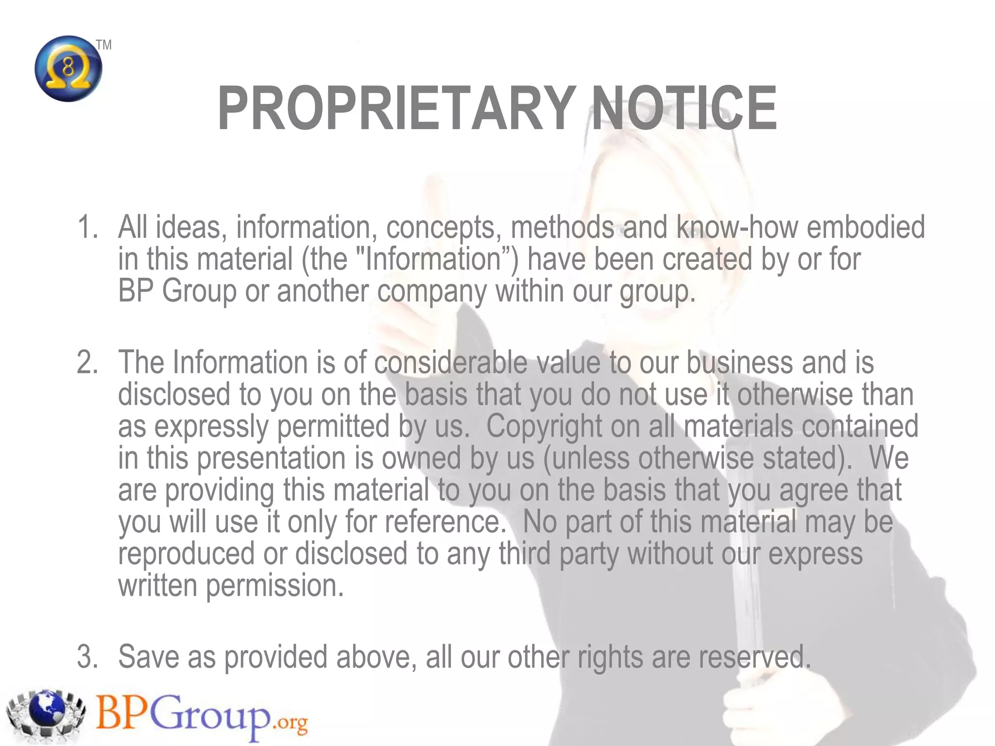 TM




           PROPRIETARY NOTICE
1. All ideas, information, concepts, methods and know-how embodied
   in this material (the "Information”) have been created by or for
   BP Group or another company within our group.

2. The Information is of considerable value to our business and is
   disclosed to you on the basis that you do not use it otherwise than
   as expressly permitted by us. Copyright on all materials contained
   in this presentation is owned by us (unless otherwise stated). We
   are providing this material to you on the basis that you agree that
   you will use it only for reference. No part of this material may be
   reproduced or disclosed to any third party without our express
   written permission.

3. Save as provided above, all our other rights are reserved.
 