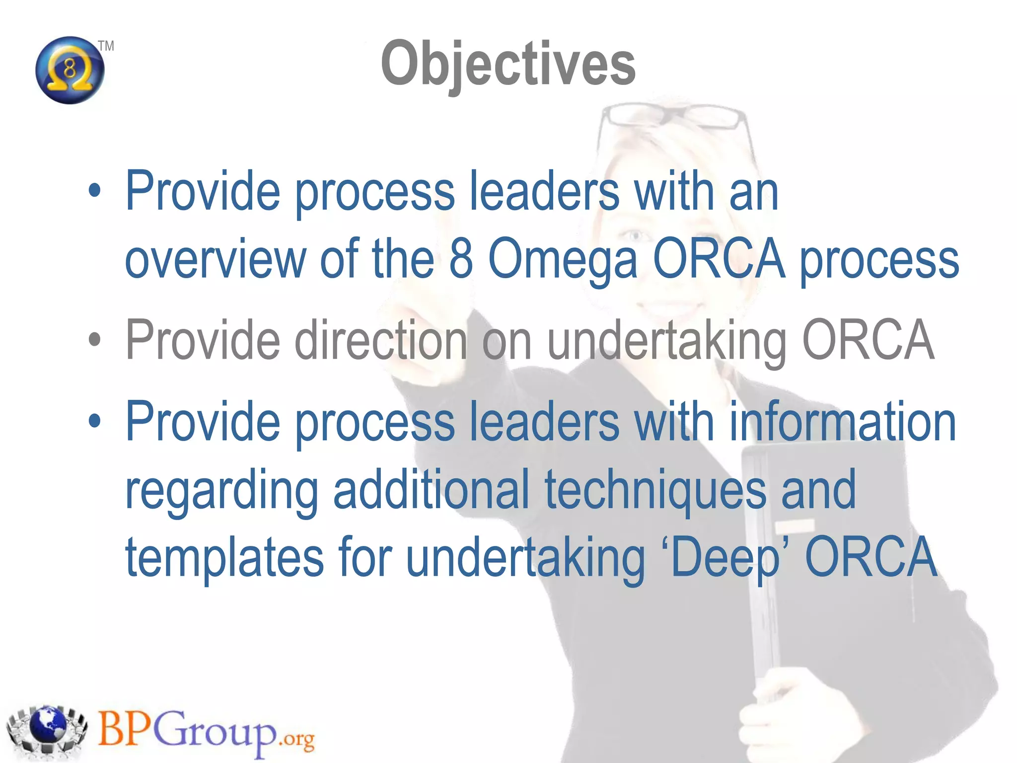 Objectives
TM




• Provide process leaders with an
  overview of the 8 Omega ORCA process
• Provide direction on undertaking ORCA
• Provide process leaders with information
  regarding additional techniques and
  templates for undertaking „Deep‟ ORCA
 