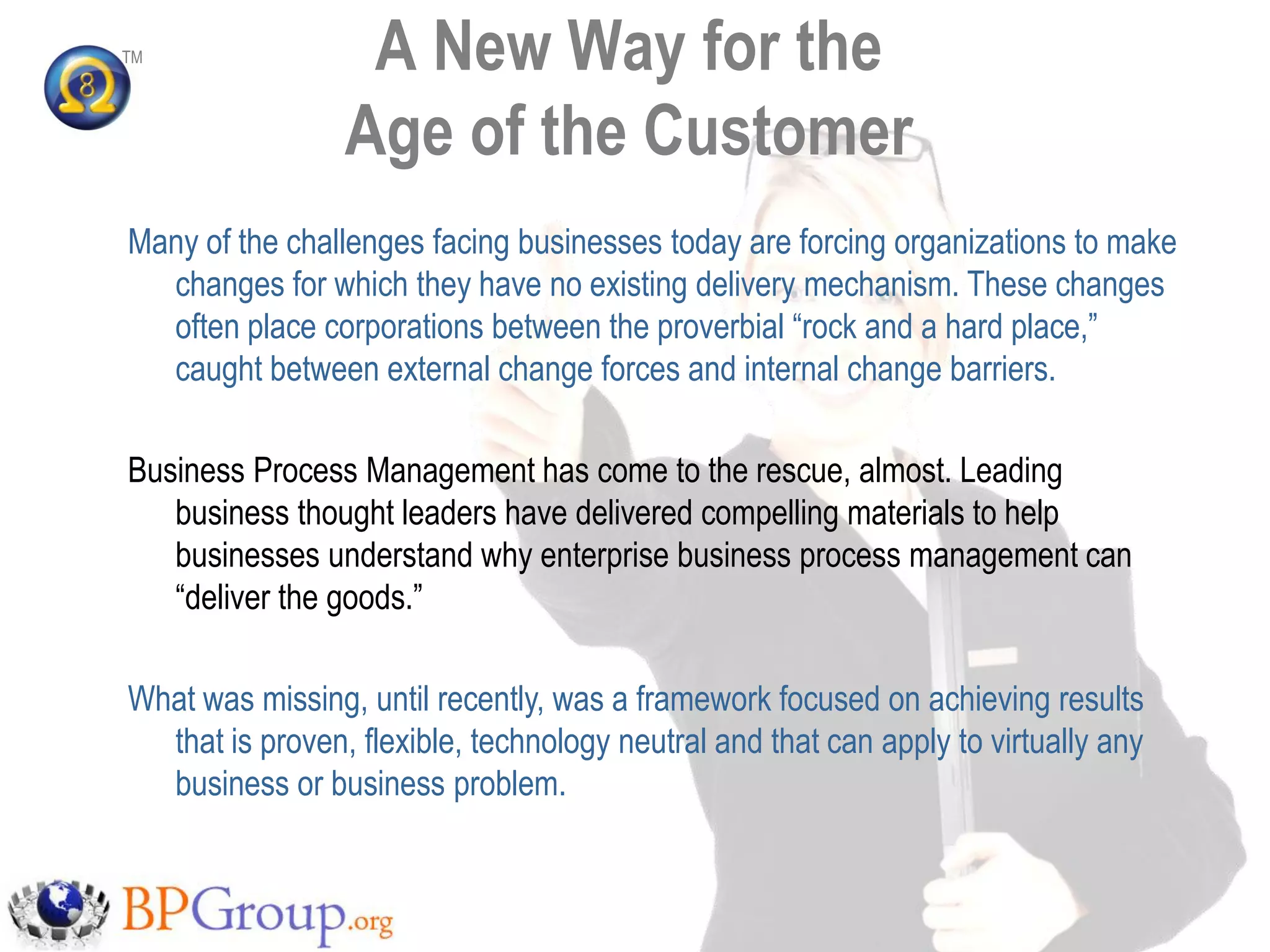 TM                A New Way for the
                 Age of the Customer
Many of the challenges facing businesses today are forcing organizations to make
  changes for which they have no existing delivery mechanism. These changes
  often place corporations between the proverbial “rock and a hard place,”
  caught between external change forces and internal change barriers.

Business Process Management has come to the rescue, almost. Leading
   business thought leaders have delivered compelling materials to help
   businesses understand why enterprise business process management can
   “deliver the goods.”

What was missing, until recently, was a framework focused on achieving results
  that is proven, flexible, technology neutral and that can apply to virtually any
  business or business problem.
 