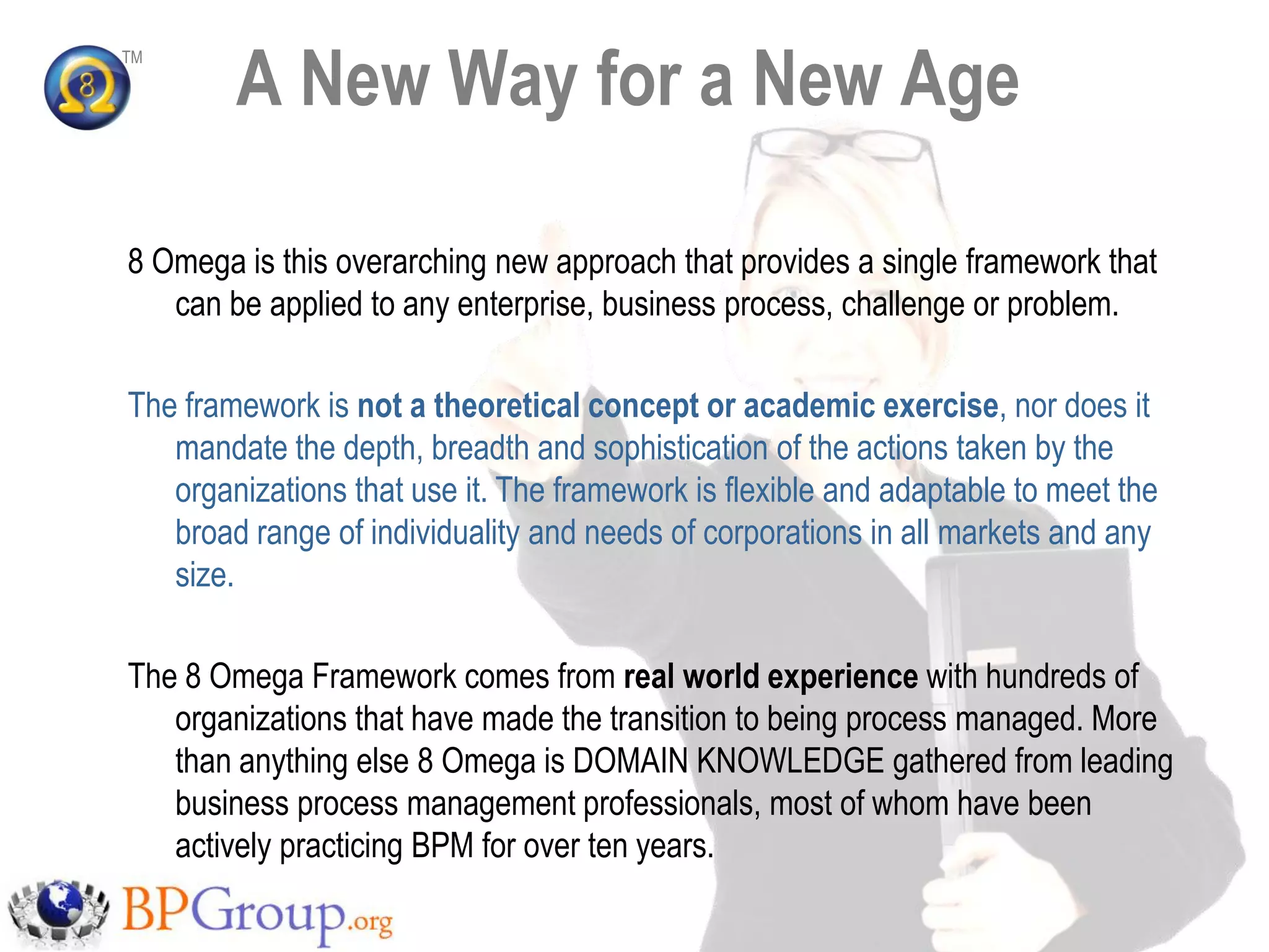 A New Way for a New Age
TM




8 Omega is this overarching new approach that provides a single framework that
   can be applied to any enterprise, business process, challenge or problem.

The framework is not a theoretical concept or academic exercise, nor does it
   mandate the depth, breadth and sophistication of the actions taken by the
   organizations that use it. The framework is flexible and adaptable to meet the
   broad range of individuality and needs of corporations in all markets and any
   size.

The 8 Omega Framework comes from real world experience with hundreds of
   organizations that have made the transition to being process managed. More
   than anything else 8 Omega is DOMAIN KNOWLEDGE gathered from leading
   business process management professionals, most of whom have been
   actively practicing BPM for over ten years.
 