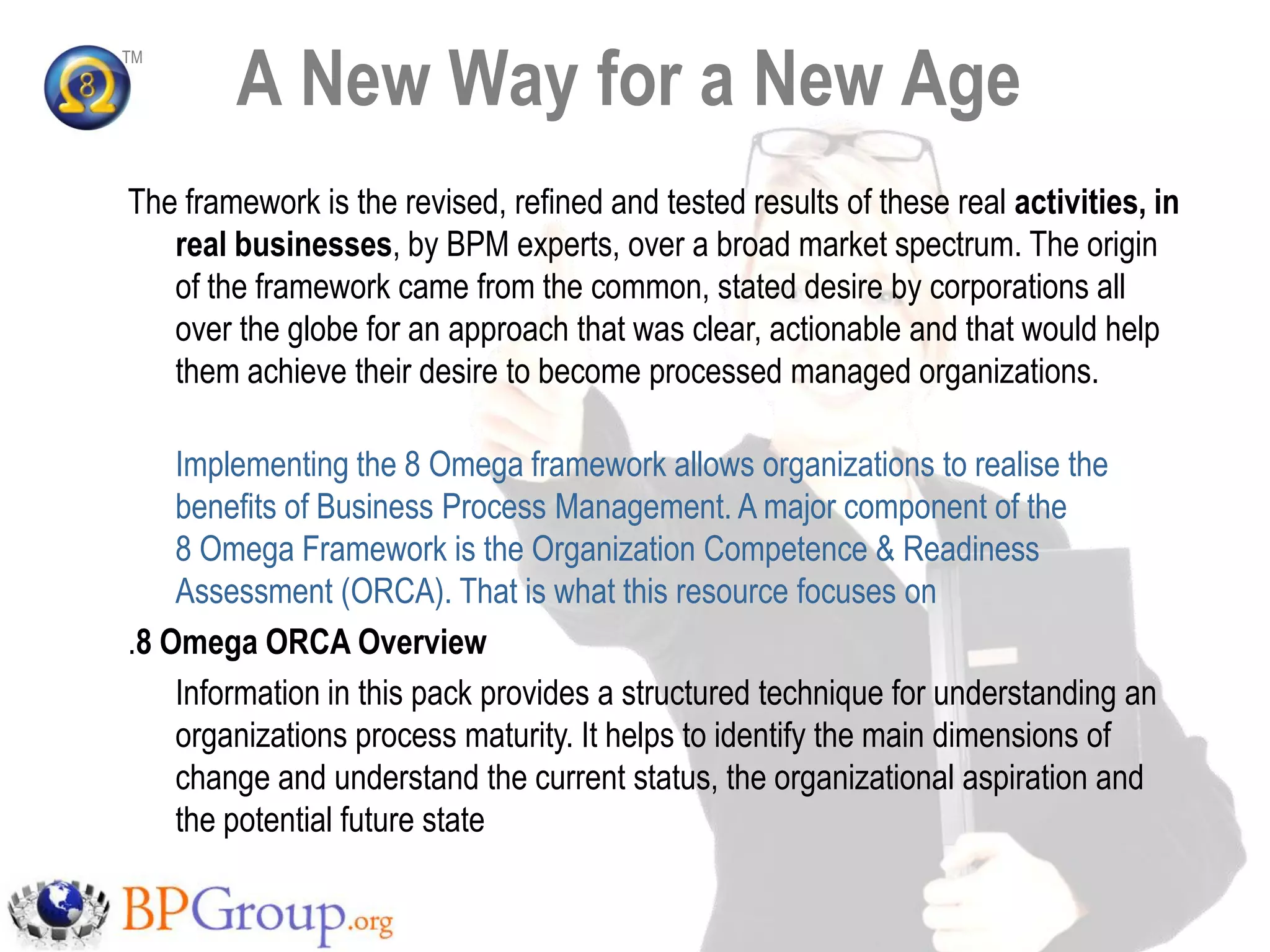 A New Way for a New Age
TM




The framework is the revised, refined and tested results of these real activities, in
   real businesses, by BPM experts, over a broad market spectrum. The origin
   of the framework came from the common, stated desire by corporations all
   over the globe for an approach that was clear, actionable and that would help
   them achieve their desire to become processed managed organizations.

    Implementing the 8 Omega framework allows organizations to realise the
    benefits of Business Process Management. A major component of the
    8 Omega Framework is the Organization Competence & Readiness
    Assessment (ORCA). That is what this resource focuses on
.8 Omega ORCA Overview
    Information in this pack provides a structured technique for understanding an
    organizations process maturity. It helps to identify the main dimensions of
    change and understand the current status, the organizational aspiration and
    the potential future state
 