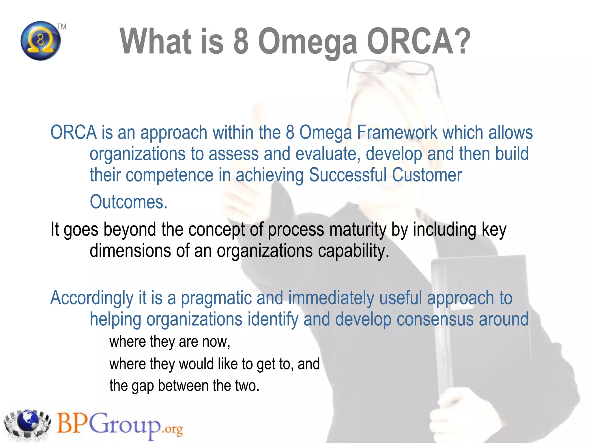 What is 8 Omega ORCA?
TM




ORCA is an approach within the 8 Omega Framework which allows
      organizations to assess and evaluate, develop and then build
      their competence in achieving Successful Customer
      Outcomes.
It goes beyond the concept of process maturity by including key
      dimensions of an organizations capability.

Accordingly it is a pragmatic and immediately useful approach to
     helping organizations identify and develop consensus around
        where they are now,
        where they would like to get to, and
        the gap between the two.
 