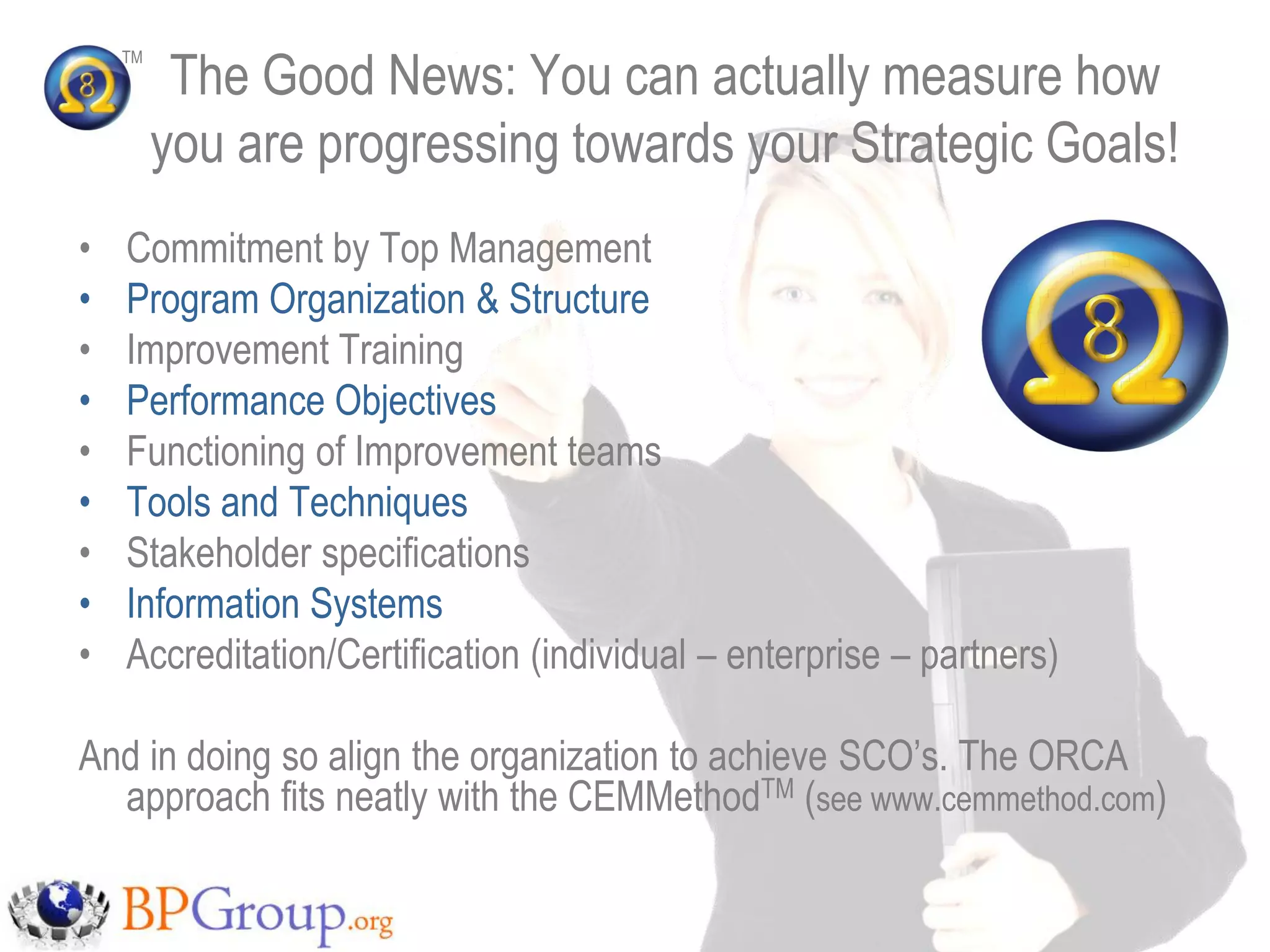 The Good News: You can actually measure how
    TM




         you are progressing towards your Strategic Goals!
•   Commitment by Top Management
•   Program Organization & Structure
•   Improvement Training
•   Performance Objectives
•   Functioning of Improvement teams
•   Tools and Techniques
•   Stakeholder specifications
•   Information Systems
•   Accreditation/Certification (individual – enterprise – partners)

And in doing so align the organization to achieve SCO‟s. The ORCA
  approach fits neatly with the CEMMethodTM (see www.cemmethod.com)
 