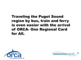 Traveling the Puget Sound region by bus, train and ferry is even easier with the arrival of ORCA- One Regional Card for All. 