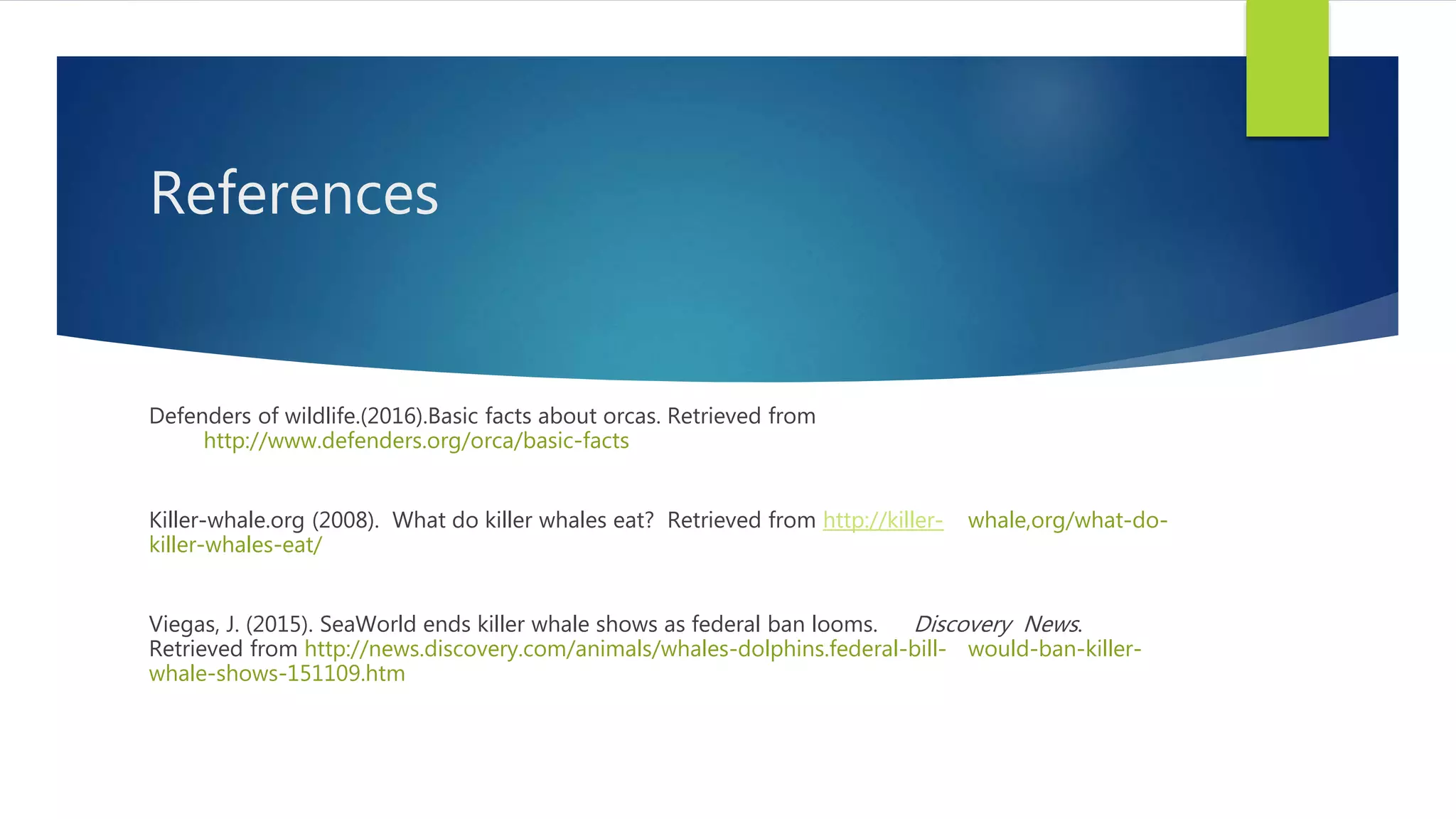 References
Defenders of wildlife.(2016).Basic facts about orcas. Retrieved from
http://www.defenders.org/orca/basic-facts
Killer-whale.org (2008). What do killer whales eat? Retrieved from http://killer- whale,org/what-do-
killer-whales-eat/
Viegas, J. (2015). SeaWorld ends killer whale shows as federal ban looms. Discovery News.
Retrieved from http://news.discovery.com/animals/whales-dolphins.federal-bill- would-ban-killer-
whale-shows-151109.htm
 