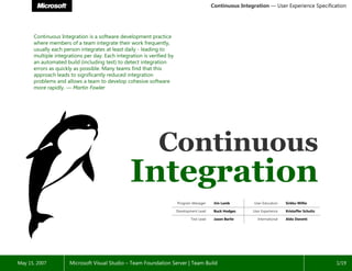 Continuous Integration — User Experience Specification




      Continuous Integration is a software development practice
      where members of a team integrate their work frequently,
      usually each person integrates at least daily - leading to
      multiple integrations per day. Each integration is verified by
      an automated build (including test) to detect integration
      errors as quickly as possible. Many teams find that this
      approach leads to significantly reduced integration
      problems and allows a team to develop cohesive software
      more rapidly. — Martin Fowler




                                                             Continuous

                                                                       Program Manager                     User Education
                                                                                           Jim Lamb                          Sirkku Willie

                                                                       Development Lead                   User Experience
                                                                                           Buck Hodges                       Kristoffer Schultz

                                                                              Test Lead                      International
                                                                                           Jason Barile                      Aldo Donetti




                     Microsoft Visual Studio – Team Foundation Server | Team Build
May 15, 2007                                                                                                                                      1/19