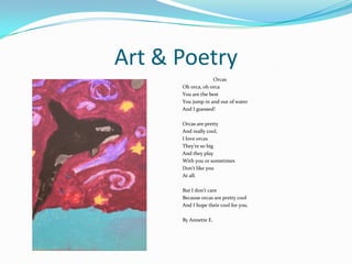 Art & Poetry
Orcas
Oh orca, oh orca
You are the best
You jump in and out of water
And I guessed!
Orcas are pretty
And really cool,
I love orcas
They’re so big
And they play
With you or sometimes
Don’t like you
At all.
But I don’t care
Because orcas are pretty cool
And I hope their cool for you.
By Annette E.
 