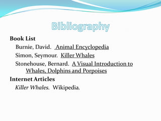 Book List
Burnie, David. Animal Encyclopedia
Simon, Seymour. Killer Whales
Stonehouse, Bernard. A Visual Introduction to
Whales, Dolphins and Porpoises
Internet Articles
Killer Whales. Wikipedia.
 