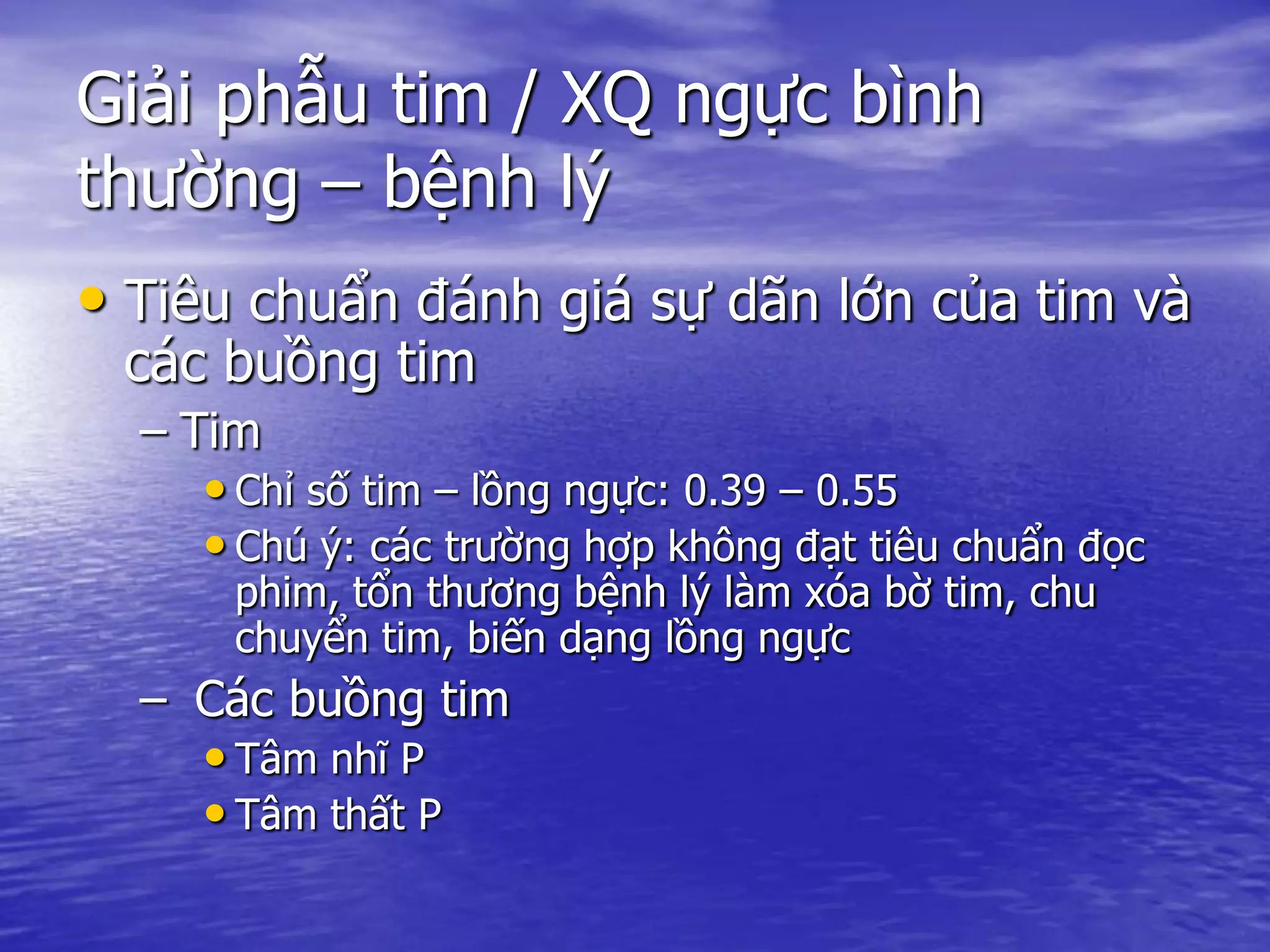 Giải phẫu tim / XQ ngực bình
thường – bệnh lý
• Tiêu chuẩn đánh giá sự dãn lớn của tim và
các buồng tim
– Tim
• Chỉ số tim – lồng ngực: 0.39 – 0.55
• Chú ý: các trường hợp không đạt tiêu chuẩn đọc
phim, tổn thương bệnh lý làm xóa bờ tim, chu
chuyển tim, biến dạng lồng ngực
– Các buồng tim
• Tâm nhĩ P
• Tâm thất P
 