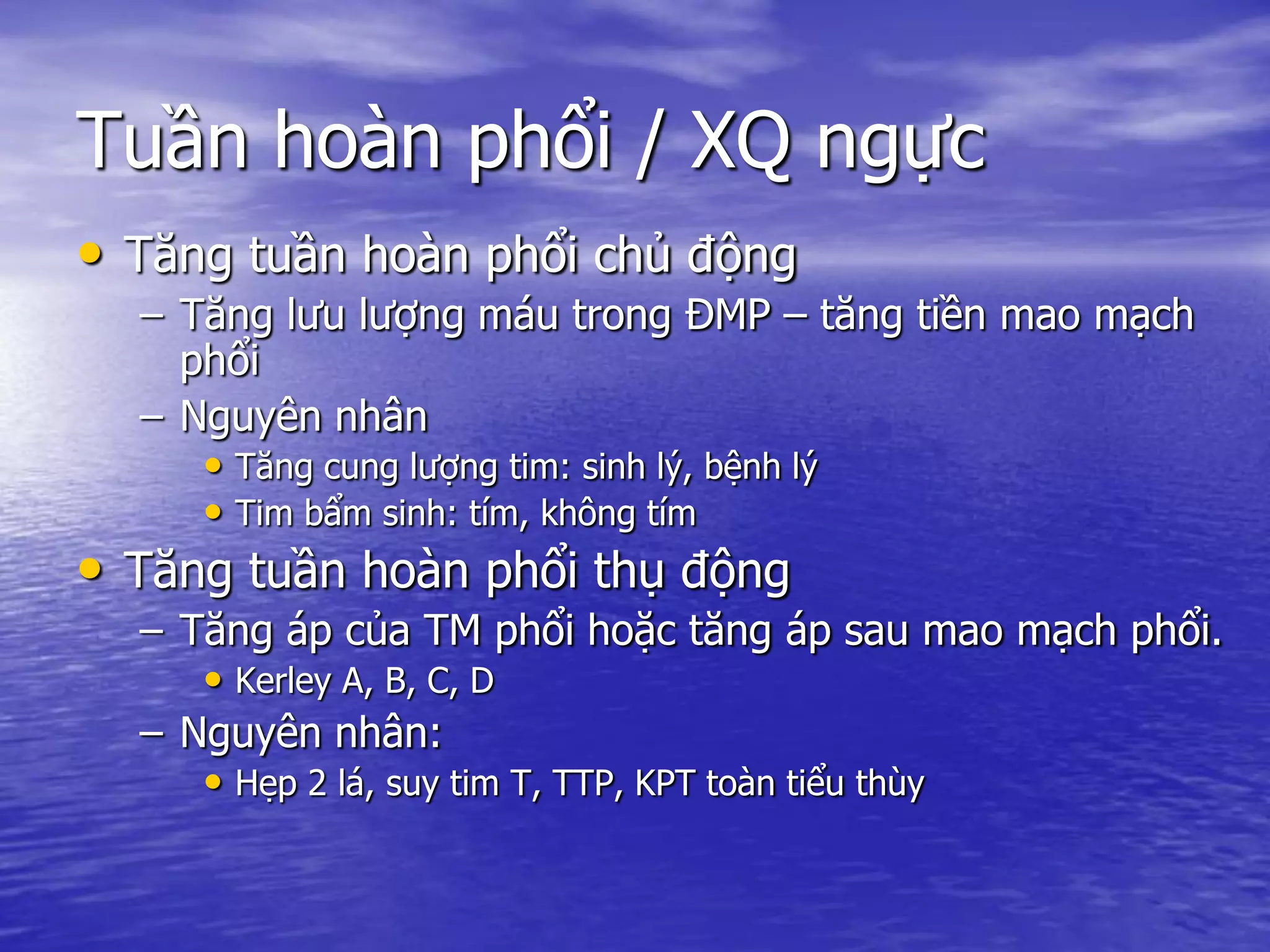 Tuần hoàn phổi / XQ ngực
• Tăng tuần hoàn phổi chủ động
– Tăng lưu lượng máu trong ĐMP – tăng tiền mao mạch
phổi
– Nguyên nhân
• Tăng cung lượng tim: sinh lý, bệnh lý
• Tim bẩm sinh: tím, không tím
• Tăng tuần hoàn phổi thụ động
– Tăng áp của TM phổi hoặc tăng áp sau mao mạch phổi.
• Kerley A, B, C, D
– Nguyên nhân:
• Hẹp 2 lá, suy tim T, TTP, KPT toàn tiểu thùy
 