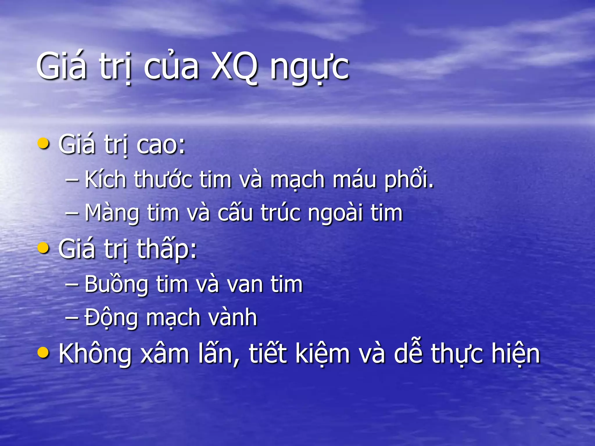 Giá trị của XQ ngực
• Giá trị cao:
– Kích thước tim và mạch máu phổi.
– Màng tim và cấu trúc ngoài tim
• Giá trị thấp:
– Buồng tim và van tim
– Động mạch vành
• Không xâm lấn, tiết kiệm và dễ thực hiện
 