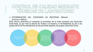 10
Está técnica determina el contenido en proteínas de la leche mediante una valoración
ácido-base, ya que tras la adición de formol a la muestra, el formaldehido se une a los
grupos amino de los aminoácidos de las proteínas dejando los grupos carboxilos libres.
Tomar 10 ml de leche
problema en un matraz
Erlenmeyer.
Añadir 20 ml de agua
destilada y adicionar unas
gotas de fenolftaleína.
Neutralizar la acidez
titulable natural de la
leche con la solución de
hidróxido sódico hasta la
aparición de un color rosa.
Añadir posteriormente a la
leche neutralizada 2 o 3
ml de formol para dejar
libres los grupos
carboxilos de los
aminoácidos. Tras la
adición del formol la
muestra se vuelve a
acidificar y se muestra
nuevamente de color
blanco.
Añadir unas gotas de
fenolftaleína y valorar la
acidez con hidróxido
sódico, hasta la aparición
nuevamente del color
rosa.
 DETERMINACIÓN DEL CONTENIDO EN PROTEINAS (Método
Sorensen-Walker)
 