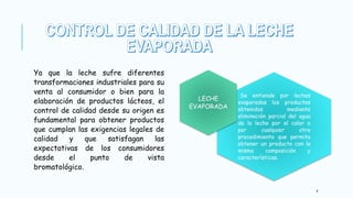 Ya que la leche sufre diferentes
transformaciones industriales para su
venta al consumidor o bien para la
elaboración de productos lácteos, el
control de calidad desde su origen es
fundamental para obtener productos
que cumplan las exigencias legales de
calidad y que satisfagan las
expectativas de los consumidores
desde el punto de vista
bromatológico.
4
Se entiende por leches
evaporadas los productos
obtenidos mediante
eliminación parcial del agua
de la leche por el calor o
por cualquier otro
procedimiento que permita
obtener un producto con la
misma composición y
características.
LECHE
EVAPORADA
 