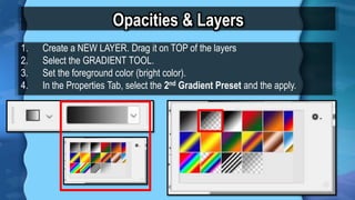 Opacities & Layers
1. Create a NEW LAYER. Drag it on TOP of the layers
2. Select the GRADIENT TOOL.
3. Set the foreground color (bright color).
4. In the Properties Tab, select the 2nd Gradient Preset and the apply.
Gradient
Presets
 