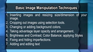 Basic Image Manipulation Techniques
1. Inserting images and resizing size/dimension of your
image.
2. Cropping out images using selection tools.
3. Changing or adding background colors.
4. Taking advantage layer opacity and arrangement.
5. Brightness and Contrast; Color Balance; applying Styles
6. Fixing and hiding imperfections.
7. Adding and editing text
 
