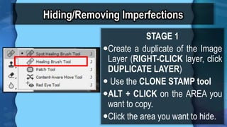 Hiding/Removing Imperfections
STAGE 1
?Create a duplicate of the Image
Layer (RIGHT-CLICK layer, click
DUPLICATE LAYER)
? Use the CLONE STAMP tool
?ALT + CLICK on the AREA you
want to copy.
?Click the area you want to hide.
 